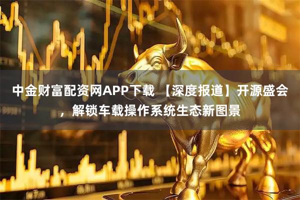 中金财富配资网APP下载 【深度报道】开源盛会,解锁车载操作系统生态新图景