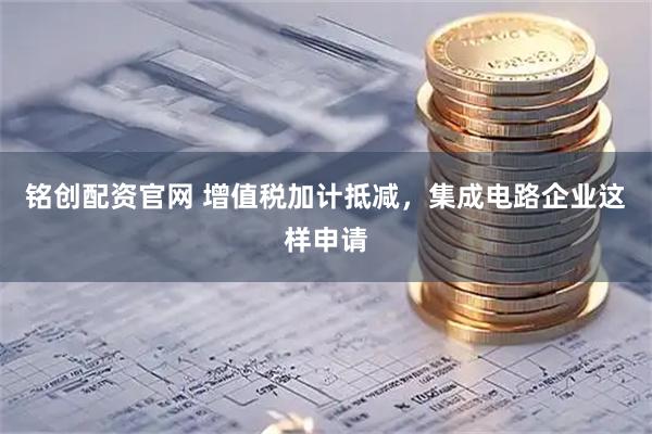 铭创配资官网 增值税加计抵减,集成电路企业这样申请