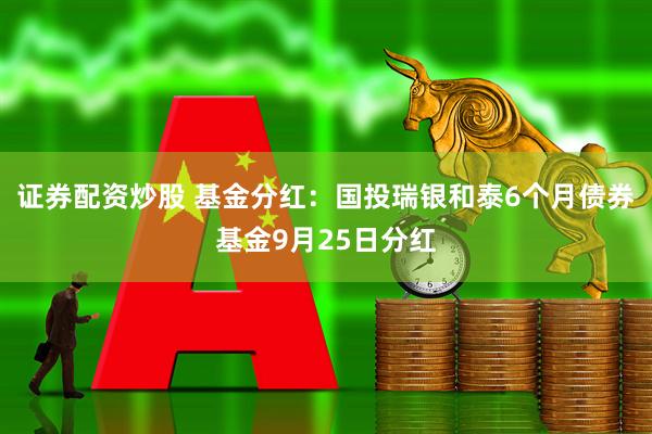 证券配资炒股 基金分红:国投瑞银和泰6个月债券基金9月25日分红