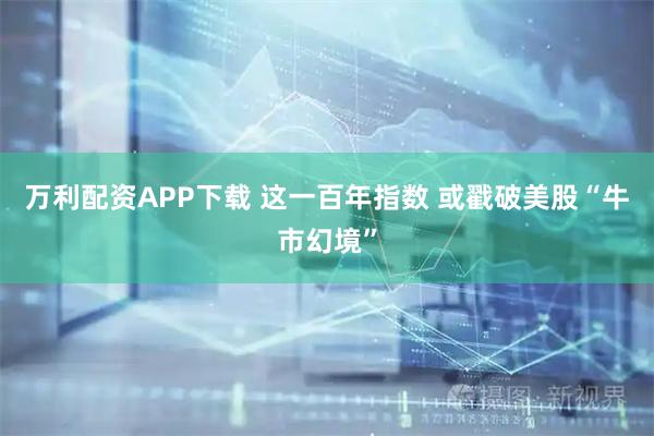 万利配资APP下载 这一百年指数 或戳破美股“牛市幻境”