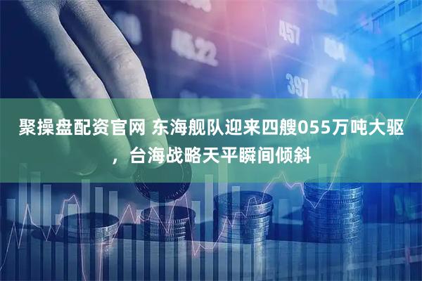 聚操盘配资官网 东海舰队迎来四艘055万吨大驱,台海战略天平瞬间倾斜
