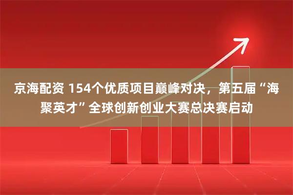 京海配资 154个优质项目巅峰对决，第五届“海聚英才”全球创新创业大赛总决赛启动