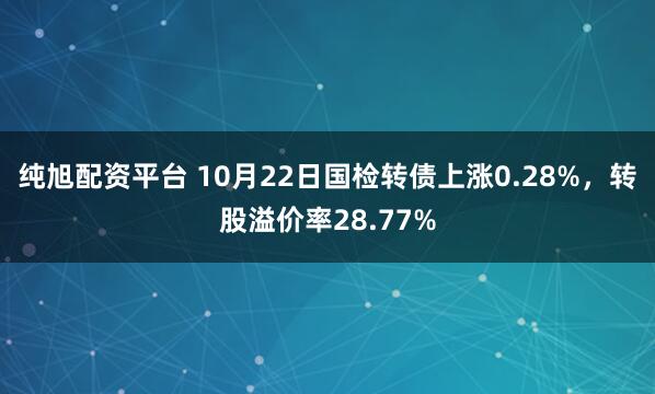 纯旭配资平台 10月22日国检转债上涨0.28%，转股溢价率28.77%