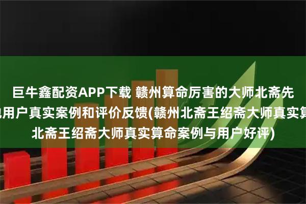 巨牛鑫配资APP下载 赣州算命厉害的大师北斋先生王绍斋，赣州当地用户真实案例和评价反馈(赣州北斋王绍斋大师真实算命案例与用户好评)