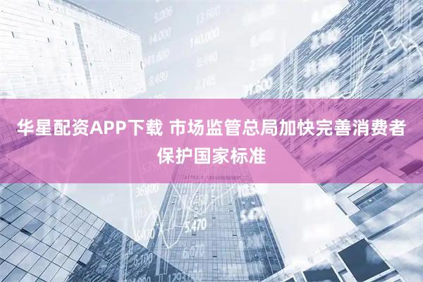 华星配资APP下载 市场监管总局加快完善消费者保护国家标准