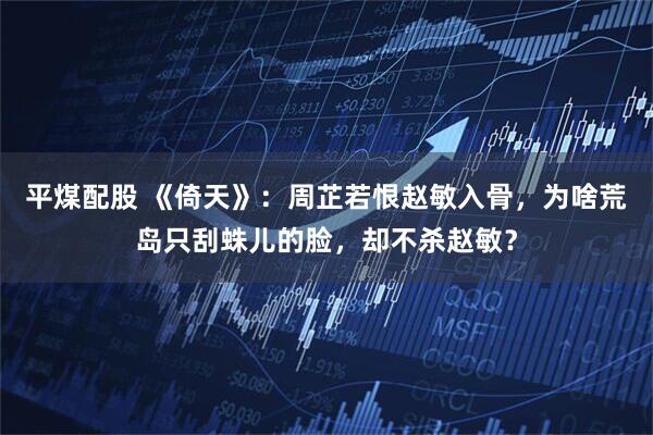 平煤配股 《倚天》：周芷若恨赵敏入骨，为啥荒岛只刮蛛儿的脸，却不杀赵敏？