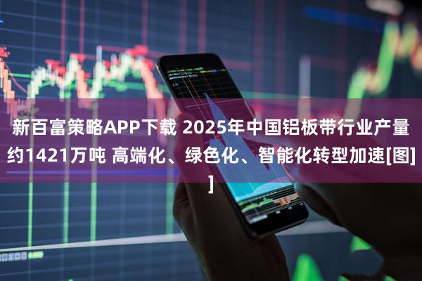 新百富策略APP下载 2025年中国铝板带行业产量约1421万吨 高端化、绿色化、智能化转型加速[图]