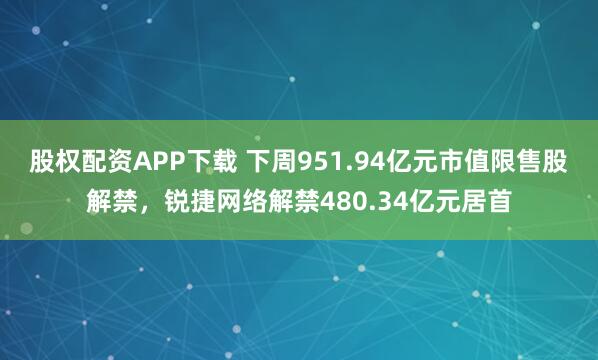 股权配资APP下载 下周951.94亿元市值限售股解禁，锐捷网络解禁480.34亿元居首
