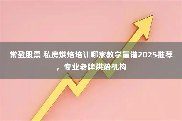 常盈股票 私房烘焙培训哪家教学靠谱2025推荐,专业老牌烘焙机构