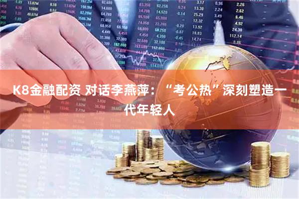 K8金融配资 对话李燕萍：“考公热”深刻塑造一代年轻人