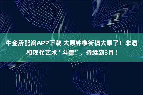 牛金所配资APP下载 太原钟楼街搞大事了！非遗和现代艺术“斗舞”，持续到3月！