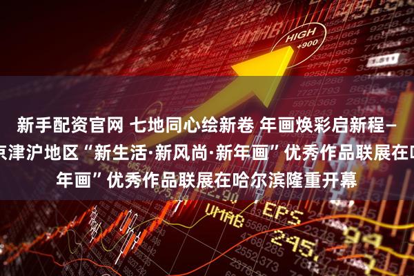 新手配资官网 七地同心绘新卷 年画焕彩启新程——2026年东北京津沪地区“新生活·新风尚·新年画”优秀作品联展在哈尔滨隆重开幕