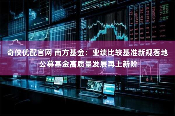 奇侠优配官网 南方基金：业绩比较基准新规落地 公募基金高质量发展再上新阶