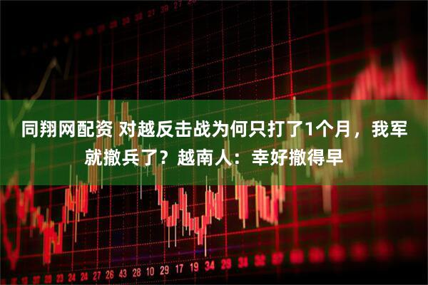 同翔网配资 对越反击战为何只打了1个月，我军就撤兵了？越南人：幸好撤得早