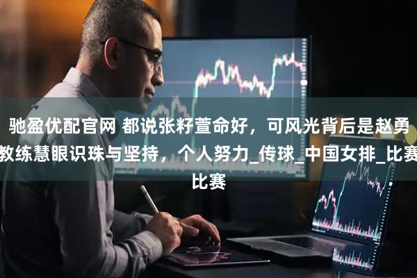 驰盈优配官网 都说张籽萱命好，可风光背后是赵勇教练慧眼识珠与坚持，个人努力_传球_中国女排_比赛