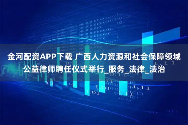 金河配资APP下载 广西人力资源和社会保障领域公益律师聘任仪式举行_服务_法律_法治