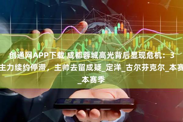 创通网APP下载 成都蓉城高光背后显现危机：3大主力续约停滞，主帅去留成疑_定洋_古尔芬克尔_本赛季