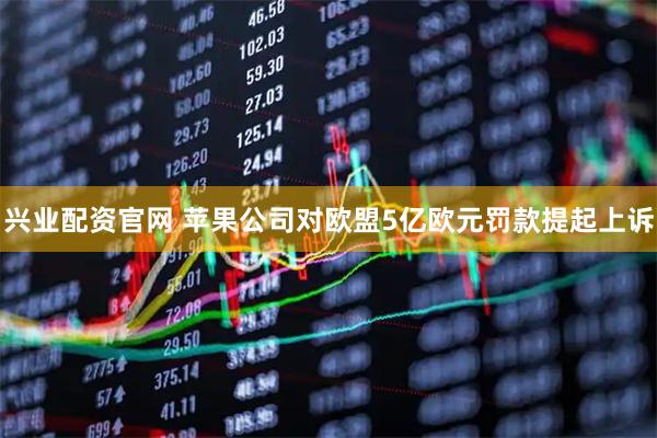 兴业配资官网 苹果公司对欧盟5亿欧元罚款提起上诉