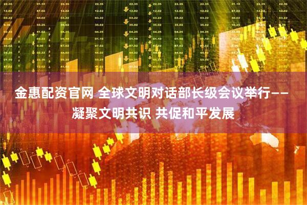 金惠配资官网 全球文明对话部长级会议举行—— 凝聚文明共识 共促和平发展