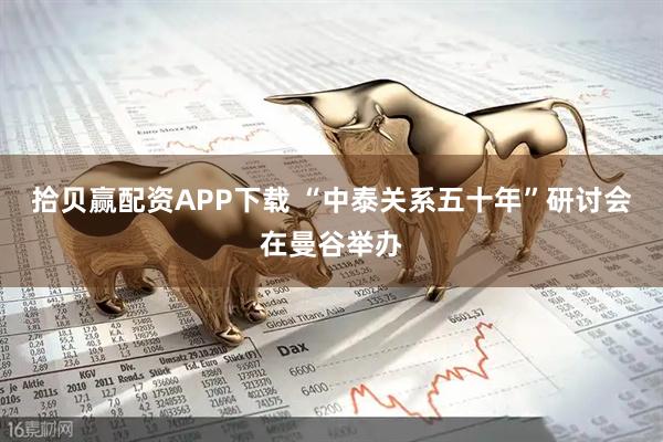 拾贝赢配资APP下载 “中泰关系五十年”研讨会在曼谷举办