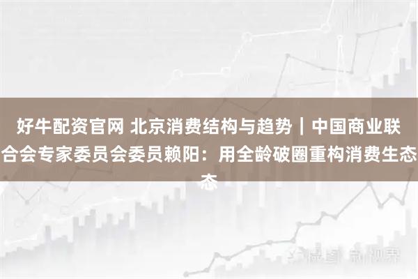 好牛配资官网 北京消费结构与趋势｜中国商业联合会专家委员会委员赖阳：用全龄破圈重构消费生态