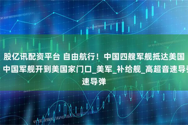 股亿讯配资平台 自由航行！中国四艘军舰抵达美国，中国军舰开到美国家门口_美军_补给舰_高超音速导弹