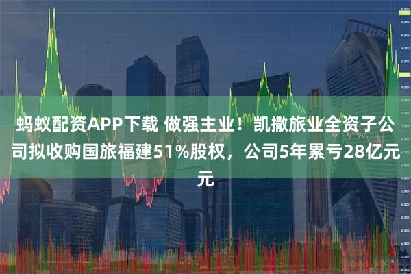 蚂蚁配资APP下载 做强主业！凯撒旅业全资子公司拟收购国旅福建51%股权，公司5年累亏28亿元