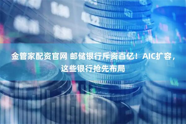 金管家配资官网 邮储银行斥资百亿！AIC扩容，这些银行抢先布局