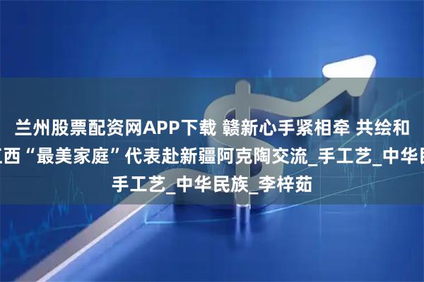 兰州股票配资网APP下载 赣新心手紧相牵 共绘和美一家亲 江西“最美家庭”代表赴新疆阿克陶交流_手工艺_中华民族_李梓茹