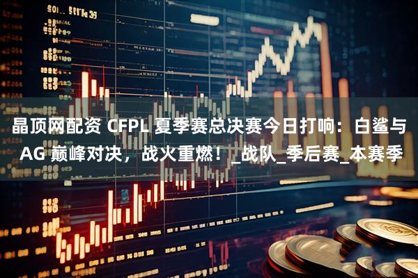 晶顶网配资 CFPL 夏季赛总决赛今日打响：白鲨与 AG 巅峰对决，战火重燃！_战队_季后赛_本赛季