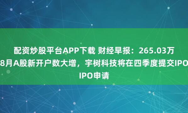 配资炒股平台APP下载 财经早报：265.03万户！8月A股新开户数大增，宇树科技将在四季度提交IPO申请