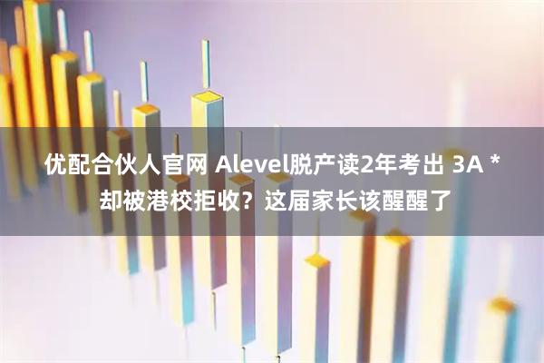 优配合伙人官网 Alevel脱产读2年考出 3A * 却被港校拒收？这届家长该醒醒了