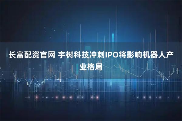 长富配资官网 宇树科技冲刺IPO将影响机器人产业格局