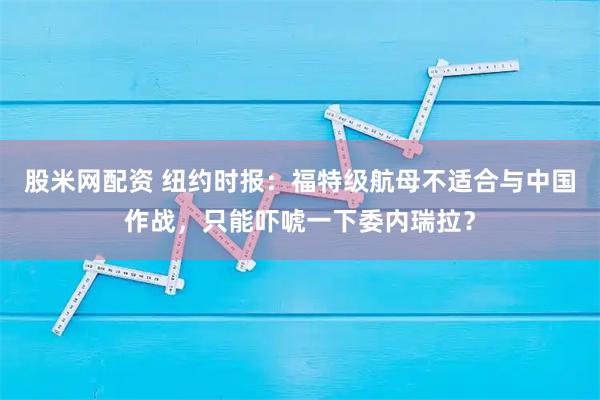 股米网配资 纽约时报：福特级航母不适合与中国作战，只能吓唬一下委内瑞拉？