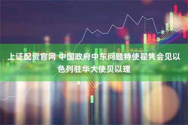 上证配资官网 中国政府中东问题特使翟隽会见以色列驻华大使贝以理