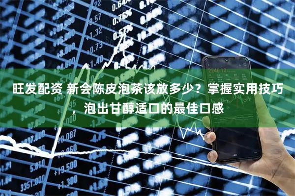 旺发配资 新会陈皮泡茶该放多少？掌握实用技巧，泡出甘醇适口的最佳口感