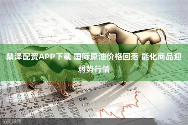 鼎泽配资APP下载 国际原油价格回落 能化商品迎弱势行情